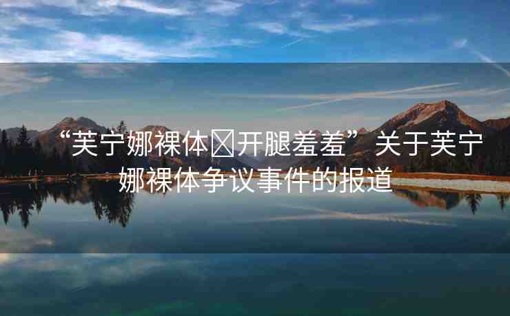 “芙寧娜裸體?開腿羞羞”關(guān)于芙寧娜裸體爭議事件的報道