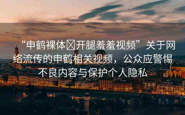 “申鶴裸體?開腿羞羞視頻”關(guān)于網(wǎng)絡(luò)流傳的申鶴相關(guān)視頻，公眾應(yīng)警惕不良內(nèi)容與保護(hù)個(gè)人隱私