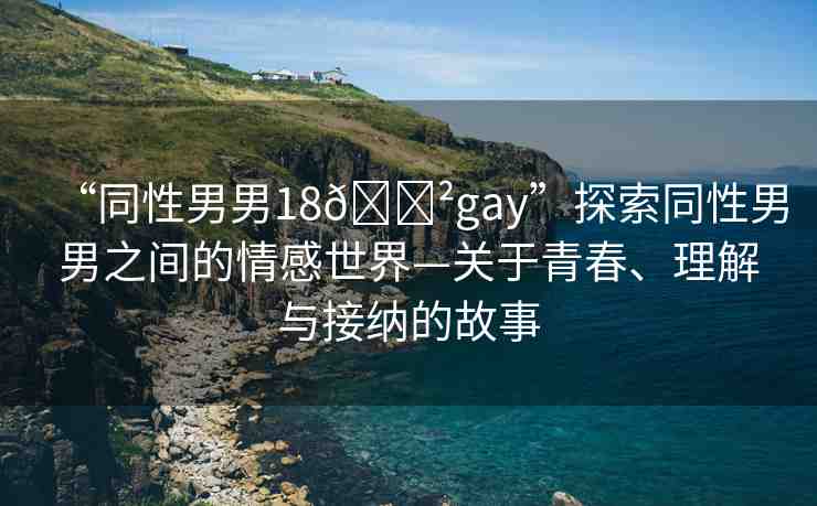 “同性男男18??gay”探索同性男男之間的情感世界—關(guān)于青春、理解與接納的故事
