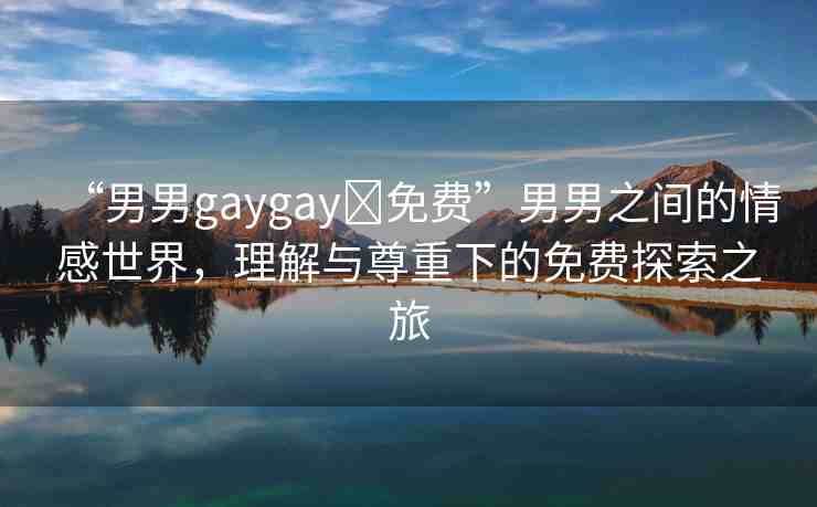 “男男g(shù)aygay?免費(fèi)”男男之間的情感世界，理解與尊重下的免費(fèi)探索之旅