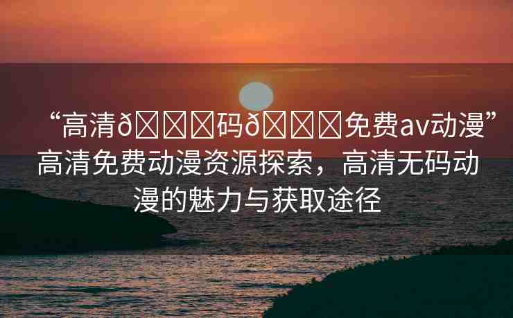 “高清??碼??免費av動漫”高清免費動漫資源探索，高清無碼動漫的魅力與獲取途徑