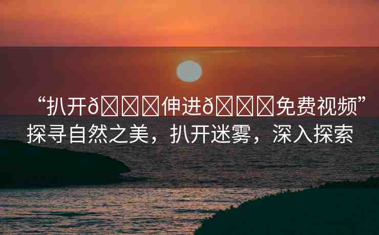 “扒開??伸進(jìn)??免費(fèi)視頻”探尋自然之美，扒開迷霧，深入探索