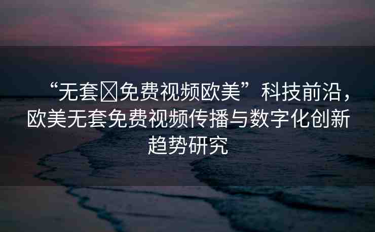 “無(wú)套?免費(fèi)視頻歐美”科技前沿，歐美無(wú)套免費(fèi)視頻傳播與數(shù)字化創(chuàng)新趨勢(shì)研究