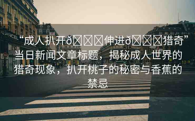“成人扒開??伸進(jìn)??獵奇”當(dāng)日新聞文章標(biāo)題，揭秘成人世界的獵奇現(xiàn)象，扒開桃子的秘密與香蕉的禁忌