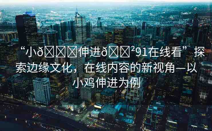 “小??伸進(jìn)??91在線看”探索邊緣文化，在線內(nèi)容的新視角—以小雞伸進(jìn)為例