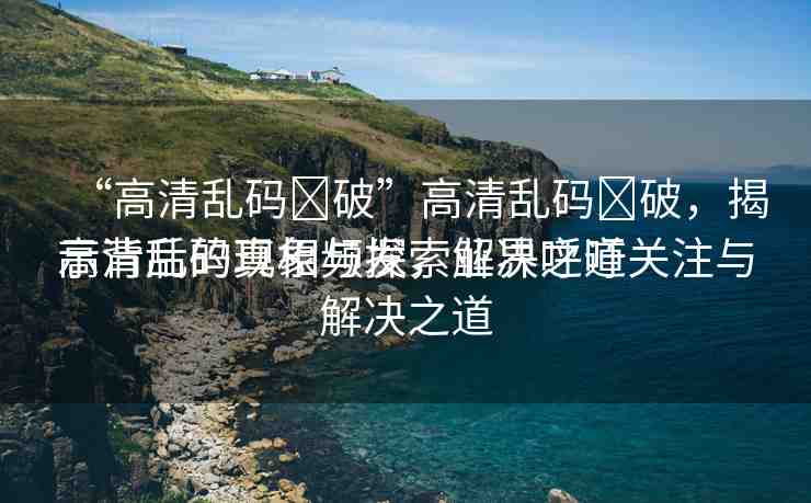 “高清亂碼?破”高清亂碼?破，揭示背后的真相與探索解決之道
高清亂碼現(xiàn)象頻發(fā)，業(yè)界呼吁關(guān)注與解決之道