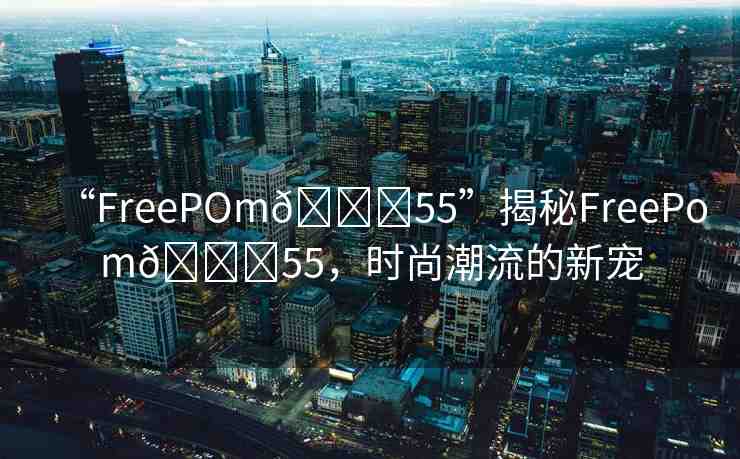 “FreePOm??55”揭秘FreePom??55，時(shí)尚潮流的新寵