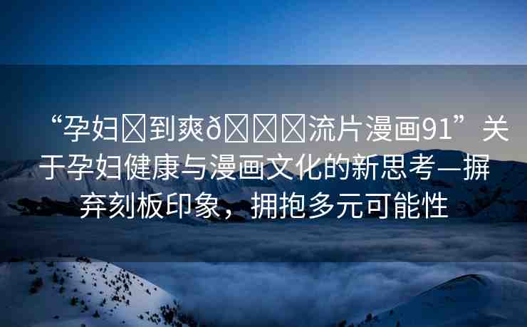 “孕婦?到爽??流片漫畫91”關(guān)于孕婦健康與漫畫文化的新思考—摒棄刻板印象，擁抱多元可能性