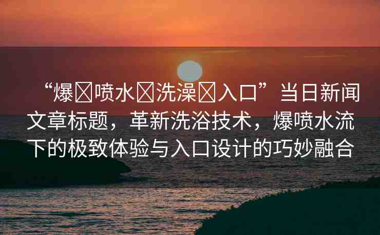 “爆?噴水?洗澡?入口”當(dāng)日新聞文章標(biāo)題，革新洗浴技術(shù)，爆噴水流下的極致體驗(yàn)與入口設(shè)計(jì)的巧妙融合
