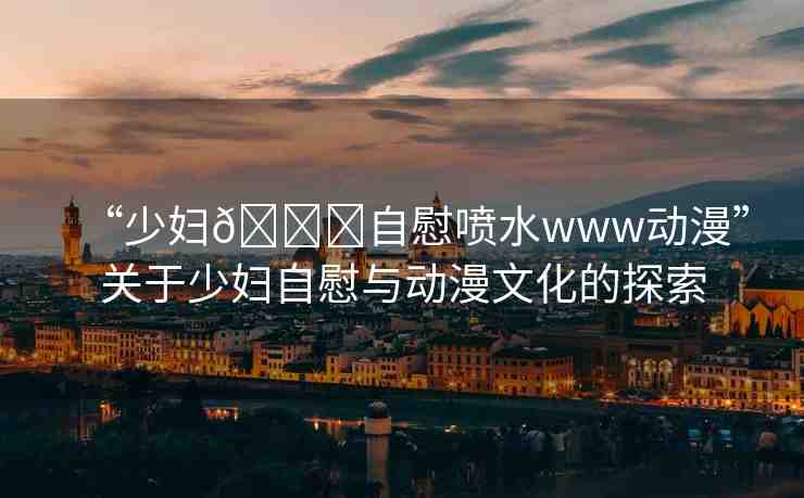 “少婦??自慰噴水www動(dòng)漫”關(guān)于少婦自慰與動(dòng)漫文化的探索