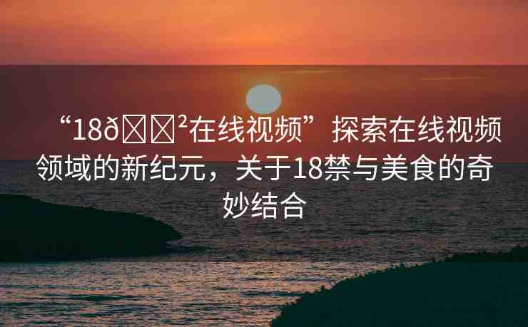 “18??在線視頻”探索在線視頻領(lǐng)域的新紀(jì)元，關(guān)于18禁與美食的奇妙結(jié)合