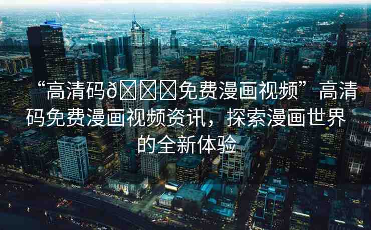 “高清碼??免費(fèi)漫畫視頻”高清碼免費(fèi)漫畫視頻資訊，探索漫畫世界的全新體驗(yàn)