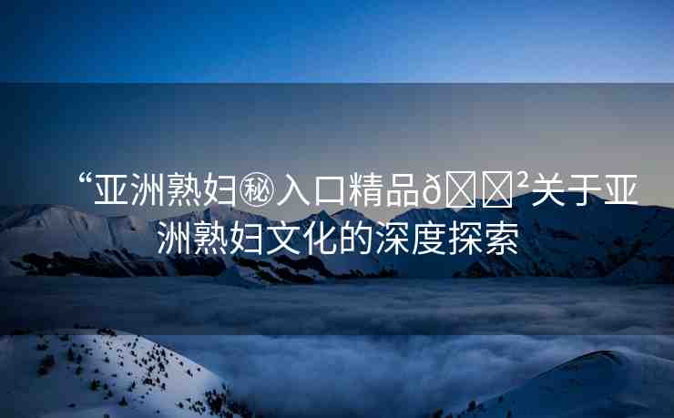 “亞洲熟婦秘入口精品??關(guān)于亞洲熟婦文化的深度探索