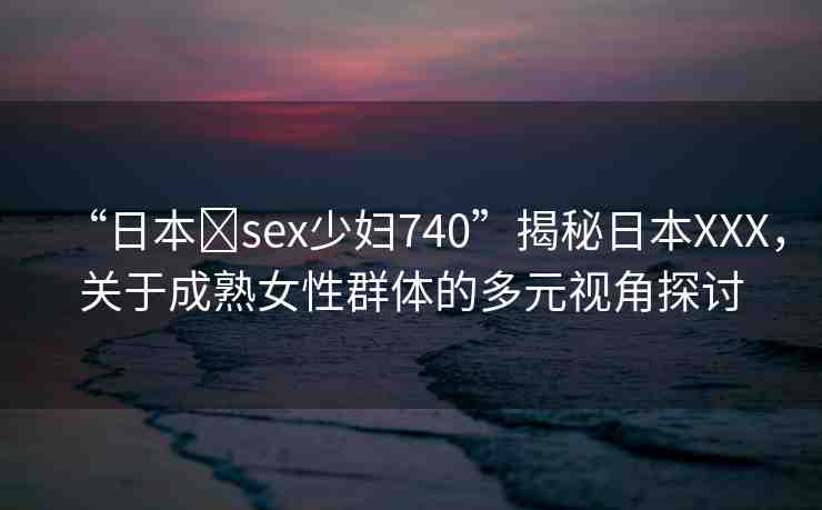 “日本?sex少婦740”揭秘日本XXX，關(guān)于成熟女性群體的多元視角探討