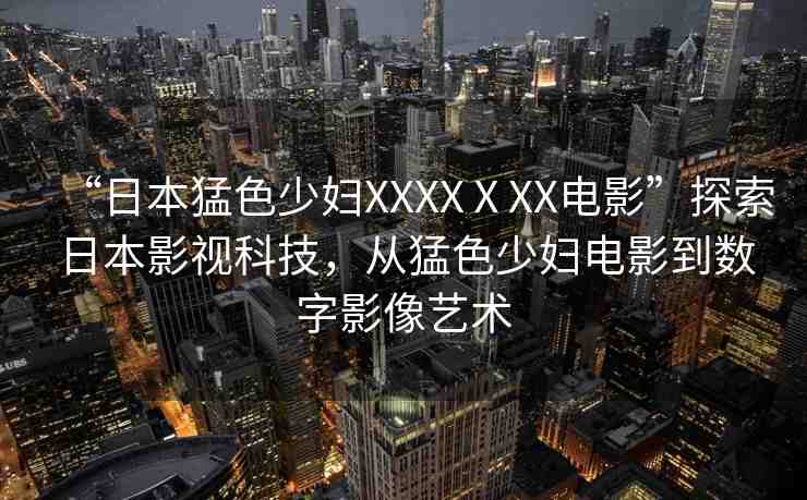 “日本猛色少婦XXXXⅩXX電影”探索日本影視科技，從猛色少婦電影到數(shù)字影像藝術(shù)