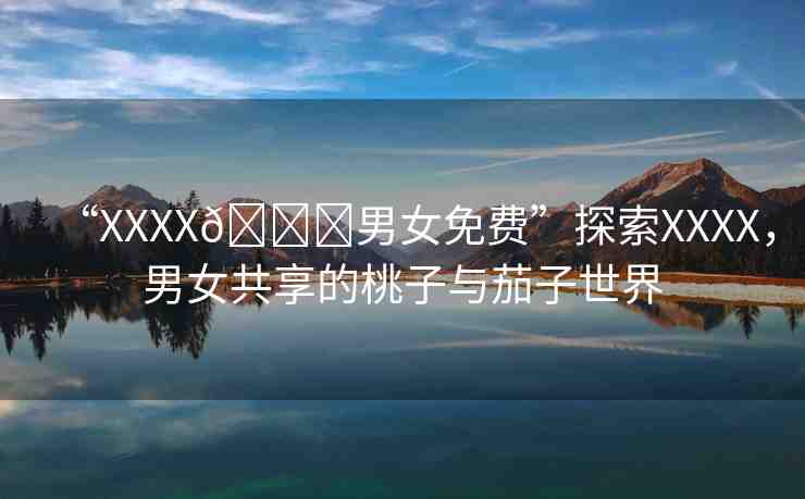 “XXXX??男女免費(fèi)”探索XXXX，男女共享的桃子與茄子世界