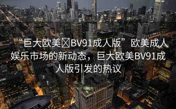 “巨大歐美?BV91成人版”歐美成人娛樂(lè)市場(chǎng)的新動(dòng)態(tài)，巨大歐美BV91成人版引發(fā)的熱議