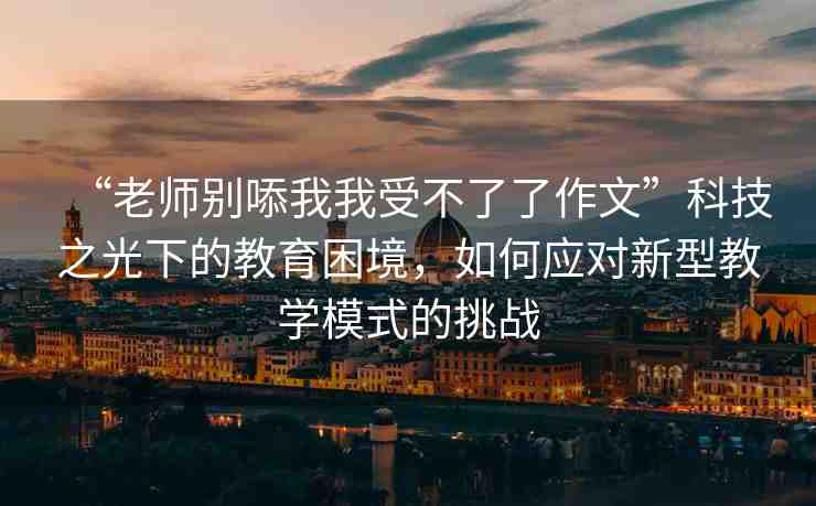 “老師別?我我受不了了作文”科技之光下的教育困境，如何應(yīng)對(duì)新型教學(xué)模式的挑戰(zhàn)
