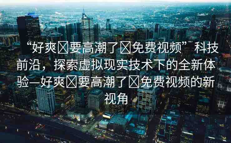 “好爽?要高潮了?免費(fèi)視頻”科技前沿，探索虛擬現(xiàn)實(shí)技術(shù)下的全新體驗(yàn)—好爽?要高潮了?免費(fèi)視頻的新視角