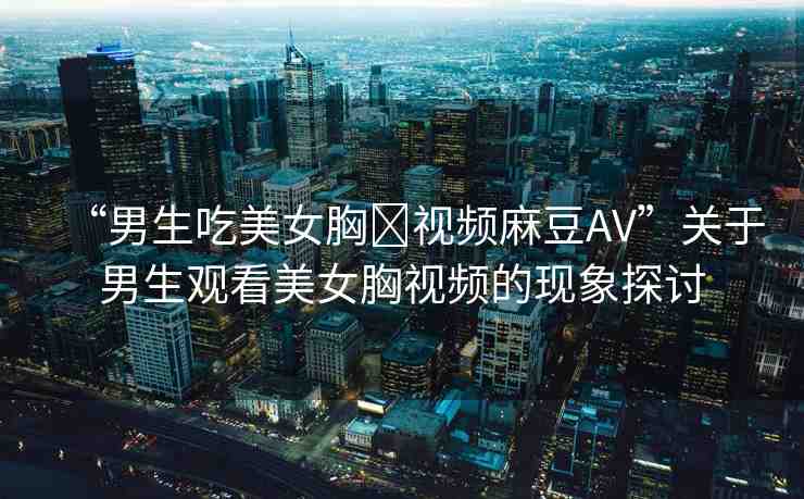 “男生吃美女胸?視頻麻豆AV”關(guān)于男生觀看美女胸視頻的現(xiàn)象探討