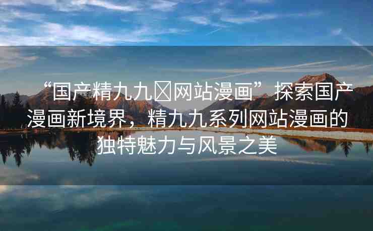 “國產(chǎn)精九九?網(wǎng)站漫畫”探索國產(chǎn)漫畫新境界，精九九系列網(wǎng)站漫畫的獨特魅力與風(fēng)景之美