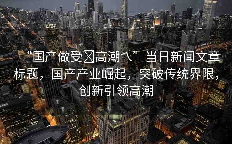 “國產(chǎn)做受?高潮乀”當日新聞文章標題，國產(chǎn)產(chǎn)業(yè)崛起，突破傳統(tǒng)界限，創(chuàng)新引領(lǐng)高潮