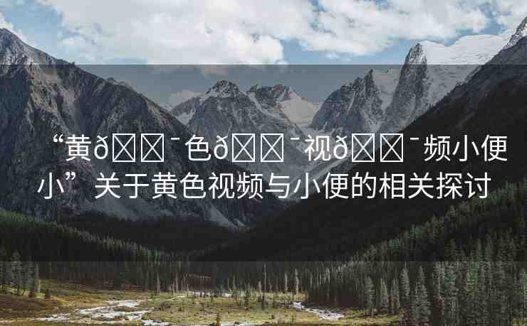 “黃??色??視??頻小便小”關(guān)于黃色視頻與小便的相關(guān)探討