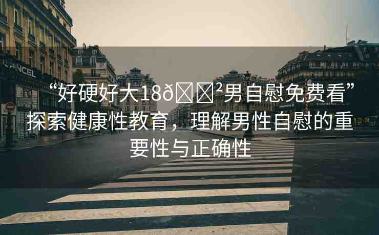 “好硬好大18??男自慰免費(fèi)看”探索健康性教育，理解男性自慰的重要性與正確性