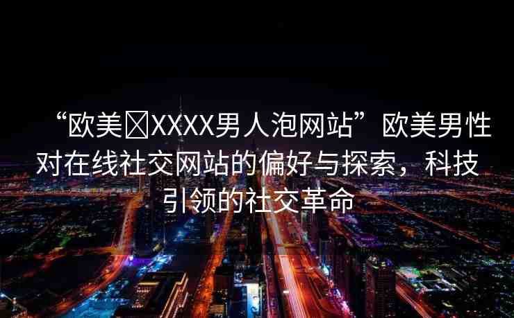 “歐美?XXXX男人泡網(wǎng)站”歐美男性對(duì)在線社交網(wǎng)站的偏好與探索，科技引領(lǐng)的社交革命