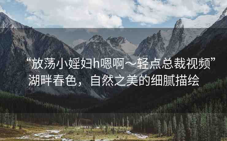 “放蕩小婬婦h嗯啊～輕點總裁視頻”湖畔春色，自然之美的細膩描繪