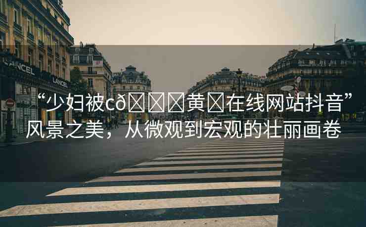 “少婦被c??黃?在線網(wǎng)站抖音”風(fēng)景之美，從微觀到宏觀的壯麗畫卷
