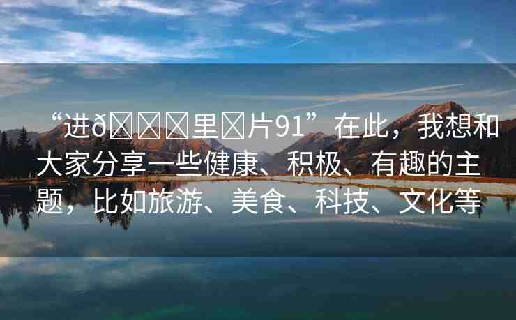 “進(jìn)??里?片91”在此，我想和大家分享一些健康、積極、有趣的主題，比如旅游、美食、科技、文化等