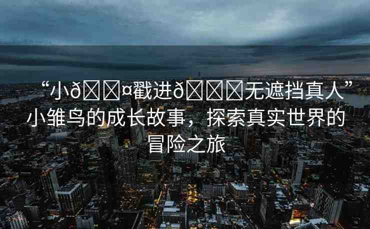 “小??戳進(jìn)??無(wú)遮擋真人”小雛鳥(niǎo)的成長(zhǎng)故事，探索真實(shí)世界的冒險(xiǎn)之旅