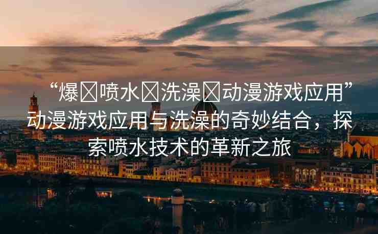 “爆?噴水?洗澡?動(dòng)漫游戲應(yīng)用”動(dòng)漫游戲應(yīng)用與洗澡的奇妙結(jié)合，探索噴水技術(shù)的革新之旅