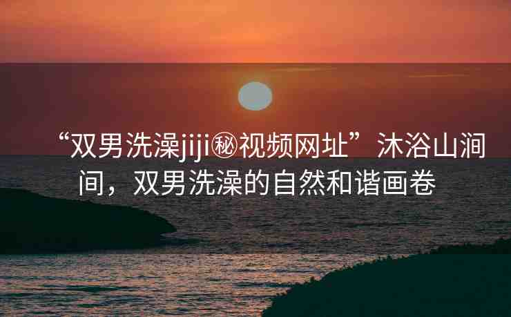 “雙男洗澡jiji秘視頻網(wǎng)址”沐浴山澗間，雙男洗澡的自然和諧畫(huà)卷
