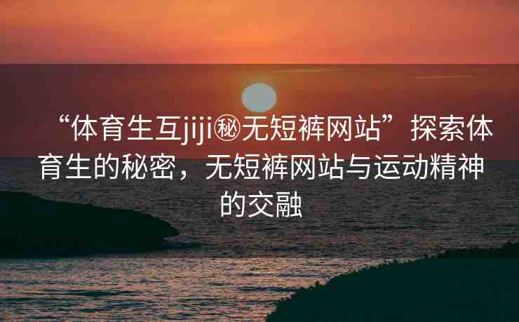“體育生互jiji秘?zé)o短褲網(wǎng)站”探索體育生的秘密，無短褲網(wǎng)站與運動精神的交融