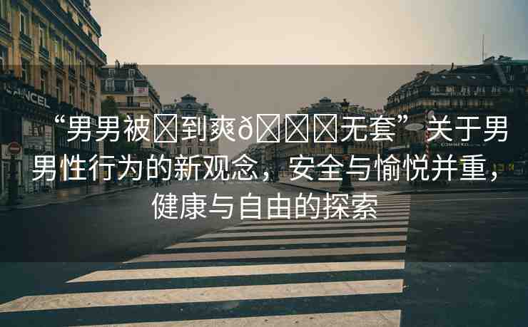 “男男被?到爽??無套”關于男男性行為的新觀念，安全與愉悅并重，健康與自由的探索