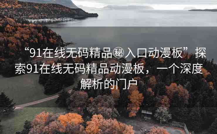 “91在線無(wú)碼精品秘入口動(dòng)漫板”探索91在線無(wú)碼精品動(dòng)漫板，一個(gè)深度解析的門戶