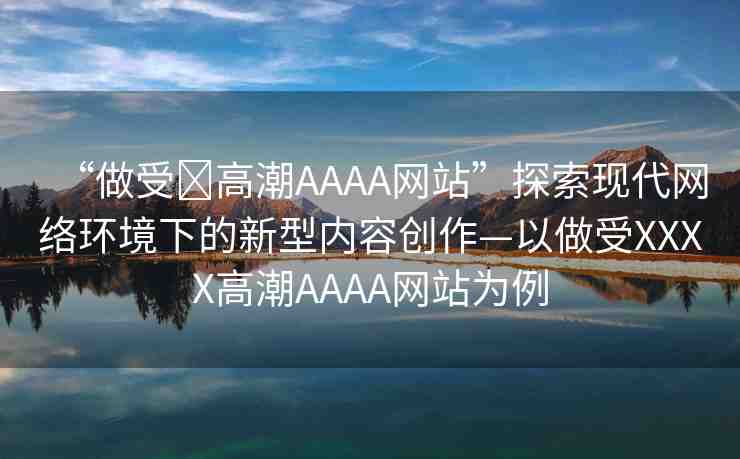 “做受?高潮AAAA網(wǎng)站”探索現(xiàn)代網(wǎng)絡(luò)環(huán)境下的新型內(nèi)容創(chuàng)作—以做受XXXX高潮AAAA網(wǎng)站為例