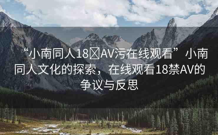 “小南同人18?AV污在線觀看”小南同人文化的探索，在線觀看18禁AV的爭(zhēng)議與反思