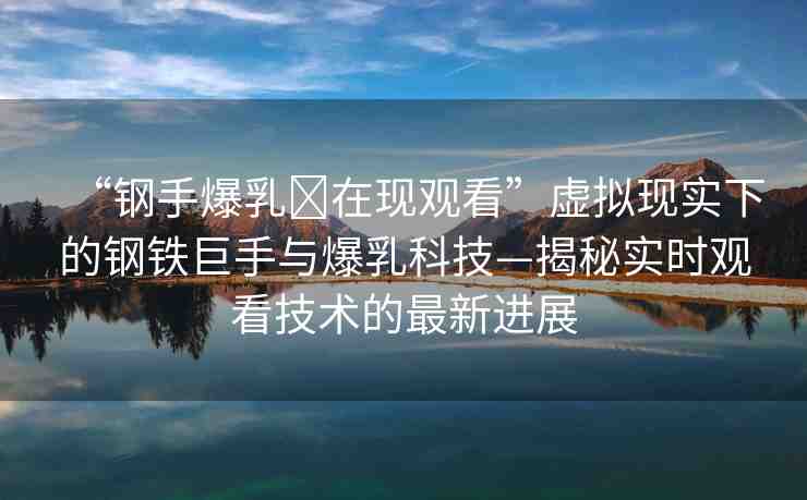“鋼手爆乳?在現(xiàn)觀看”虛擬現(xiàn)實(shí)下的鋼鐵巨手與爆乳科技—揭秘實(shí)時(shí)觀看技術(shù)的最新進(jìn)展