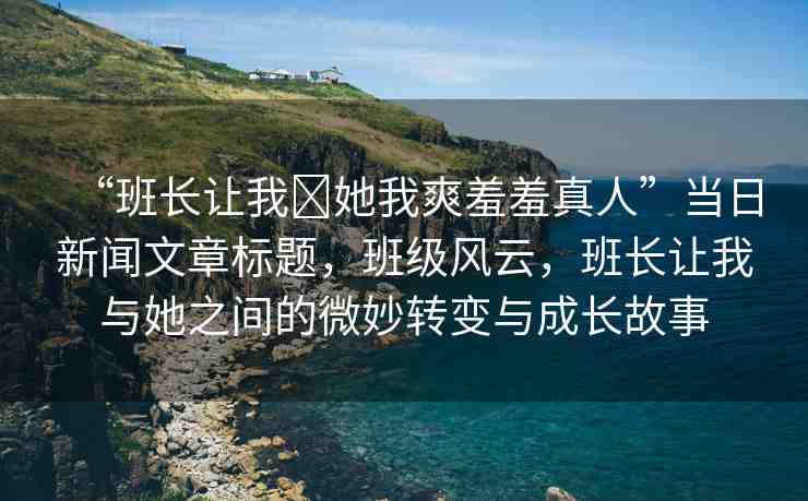 “班長(zhǎng)讓我?她我爽羞羞真人”當(dāng)日新聞文章標(biāo)題，班級(jí)風(fēng)云，班長(zhǎng)讓我與她之間的微妙轉(zhuǎn)變與成長(zhǎng)故事