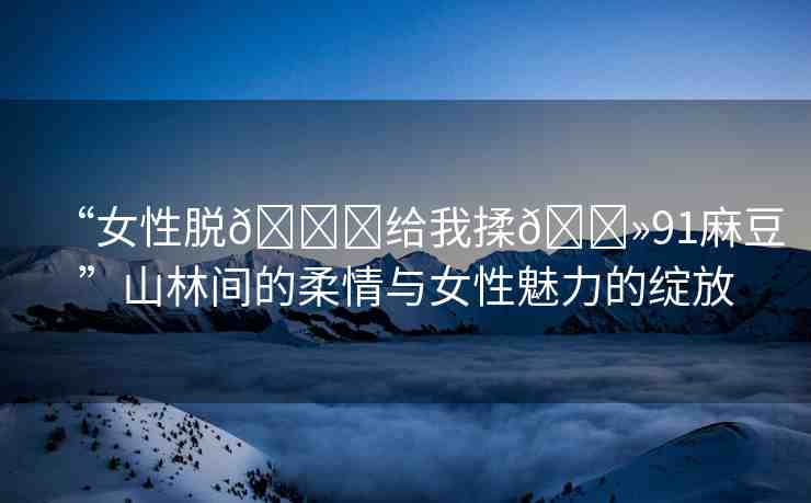 “女性脫??給我揉??91麻豆”山林間的柔情與女性魅力的綻放