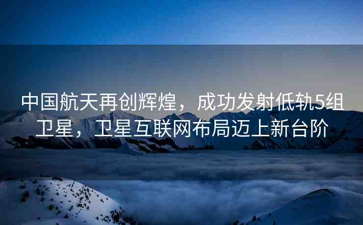 中國(guó)航天再創(chuàng)輝煌，成功發(fā)射低軌5組衛(wèi)星，衛(wèi)星互聯(lián)網(wǎng)布局邁上新臺(tái)階