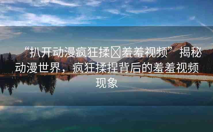 “扒開動漫瘋狂揉?羞羞視頻”揭秘動漫世界，瘋狂揉捏背后的羞羞視頻現(xiàn)象