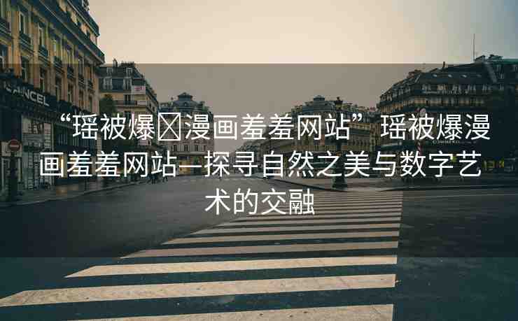 “瑤被爆?漫畫羞羞網(wǎng)站”瑤被爆漫畫羞羞網(wǎng)站—探尋自然之美與數(shù)字藝術(shù)的交融