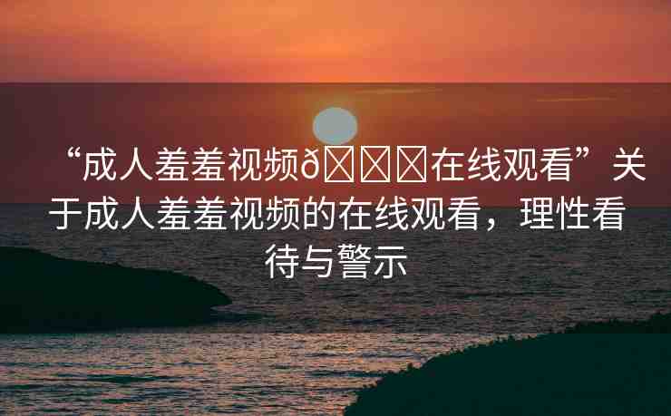 “成人羞羞視頻??在線觀看”關(guān)于成人羞羞視頻的在線觀看，理性看待與警示