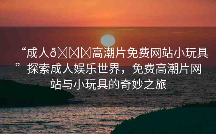 “成人??高潮片免費(fèi)網(wǎng)站小玩具”探索成人娛樂(lè)世界，免費(fèi)高潮片網(wǎng)站與小玩具的奇妙之旅