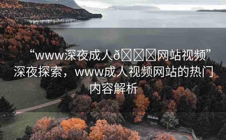 “www深夜成人??網站視頻”深夜探索，www成人視頻網站的熱門內容解析
