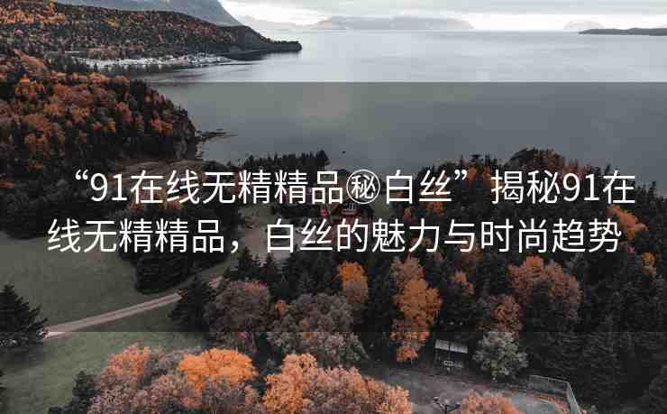 “91在線無精精品秘白絲”揭秘91在線無精精品，白絲的魅力與時(shí)尚趨勢
